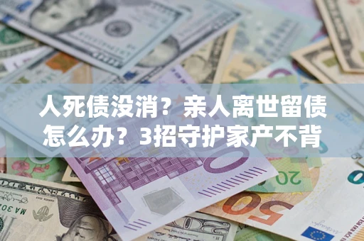北京人死债没消？亲人离世留债怎么办？3招守护家产不背锅