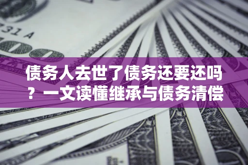 北京债务人去世了债务还要还吗？一文读懂继承与债务清偿